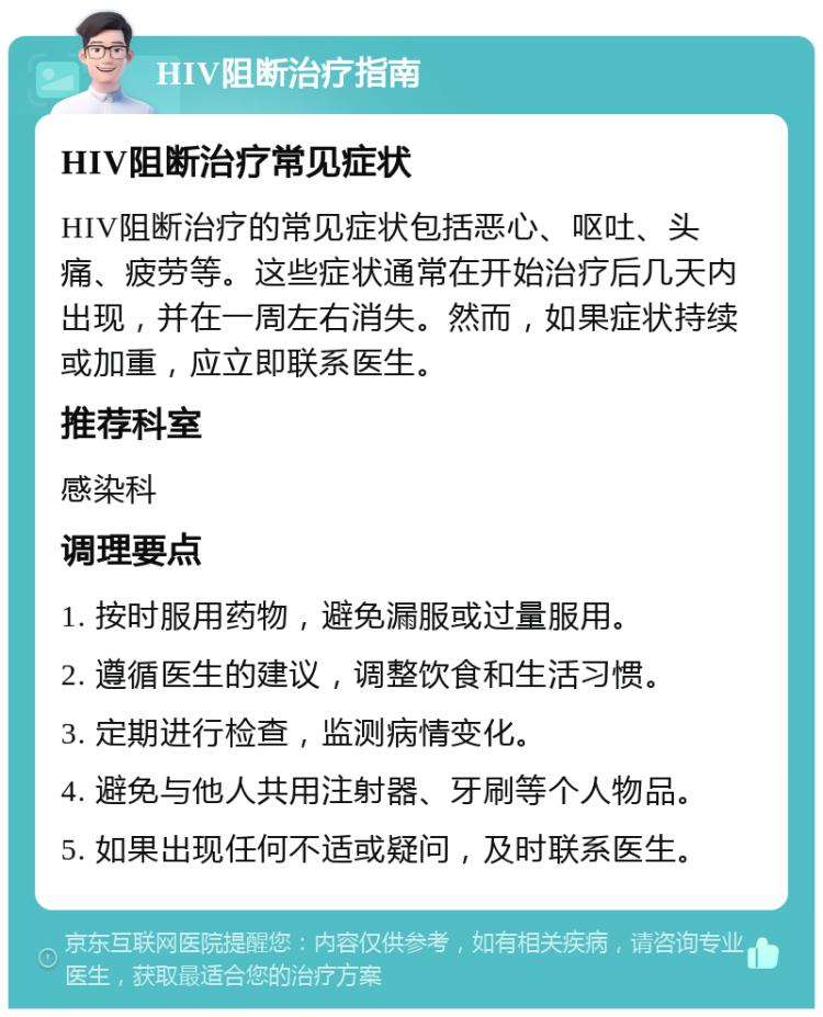 HIV阻断治疗指南 HIV阻断治疗常见症状 HIV阻断治疗的常见症状包括恶心、呕吐、头痛、疲劳等。这些症状通常在开始治疗后几天内出现，并在一周左右消失。然而，如果症状持续或加重，应立即联系医生。 推荐科室 感染科 调理要点 1. 按时服用药物，避免漏服或过量服用。 2. 遵循医生的建议，调整饮食和生活习惯。 3. 定期进行检查，监测病情变化。 4. 避免与他人共用注射器、牙刷等个人物品。 5. 如果出现任何不适或疑问，及时联系医生。