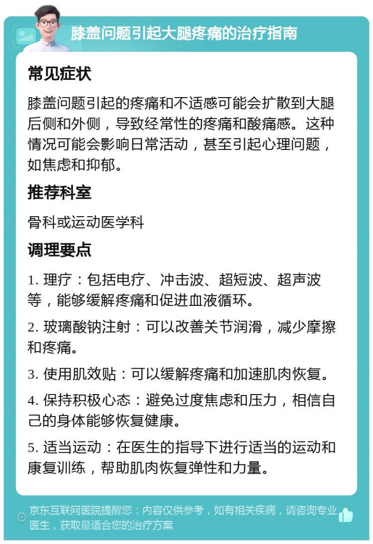 膝盖问题引起大腿疼痛的治疗指南 常见症状 膝盖问题引起的疼痛和不适感可能会扩散到大腿后侧和外侧，导致经常性的疼痛和酸痛感。这种情况可能会影响日常活动，甚至引起心理问题，如焦虑和抑郁。 推荐科室 骨科或运动医学科 调理要点 1. 理疗：包括电疗、冲击波、超短波、超声波等，能够缓解疼痛和促进血液循环。 2. 玻璃酸钠注射：可以改善关节润滑，减少摩擦和疼痛。 3. 使用肌效贴：可以缓解疼痛和加速肌肉恢复。 4. 保持积极心态：避免过度焦虑和压力，相信自己的身体能够恢复健康。 5. 适当运动：在医生的指导下进行适当的运动和康复训练，帮助肌肉恢复弹性和力量。