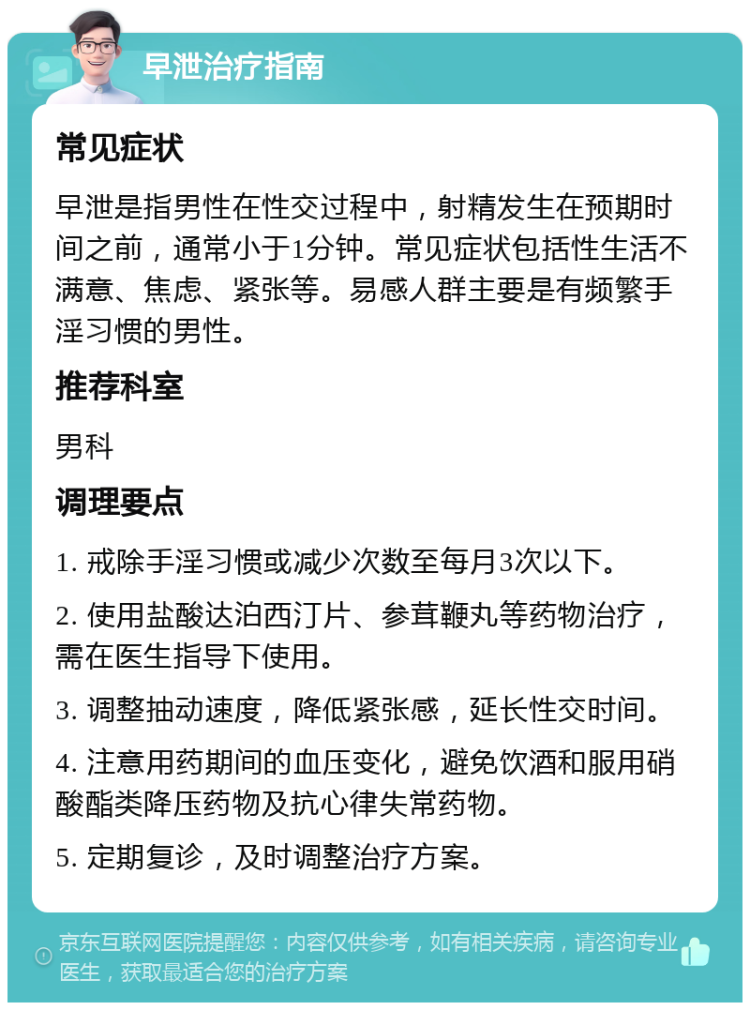 早泄治疗指南 常见症状 早泄是指男性在性交过程中，射精发生在预期时间之前，通常小于1分钟。常见症状包括性生活不满意、焦虑、紧张等。易感人群主要是有频繁手淫习惯的男性。 推荐科室 男科 调理要点 1. 戒除手淫习惯或减少次数至每月3次以下。 2. 使用盐酸达泊西汀片、参茸鞭丸等药物治疗，需在医生指导下使用。 3. 调整抽动速度，降低紧张感，延长性交时间。 4. 注意用药期间的血压变化，避免饮酒和服用硝酸酯类降压药物及抗心律失常药物。 5. 定期复诊，及时调整治疗方案。