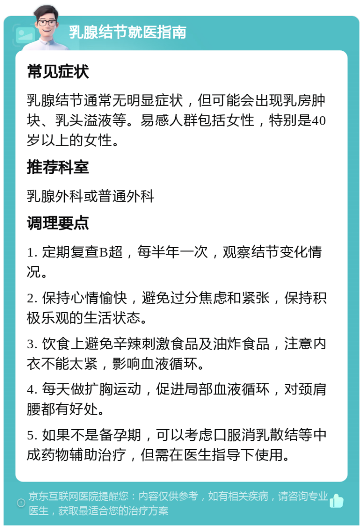 乳腺结节就医指南 常见症状 乳腺结节通常无明显症状，但可能会出现乳房肿块、乳头溢液等。易感人群包括女性，特别是40岁以上的女性。 推荐科室 乳腺外科或普通外科 调理要点 1. 定期复查B超，每半年一次，观察结节变化情况。 2. 保持心情愉快，避免过分焦虑和紧张，保持积极乐观的生活状态。 3. 饮食上避免辛辣刺激食品及油炸食品，注意内衣不能太紧，影响血液循环。 4. 每天做扩胸运动，促进局部血液循环，对颈肩腰都有好处。 5. 如果不是备孕期，可以考虑口服消乳散结等中成药物辅助治疗，但需在医生指导下使用。