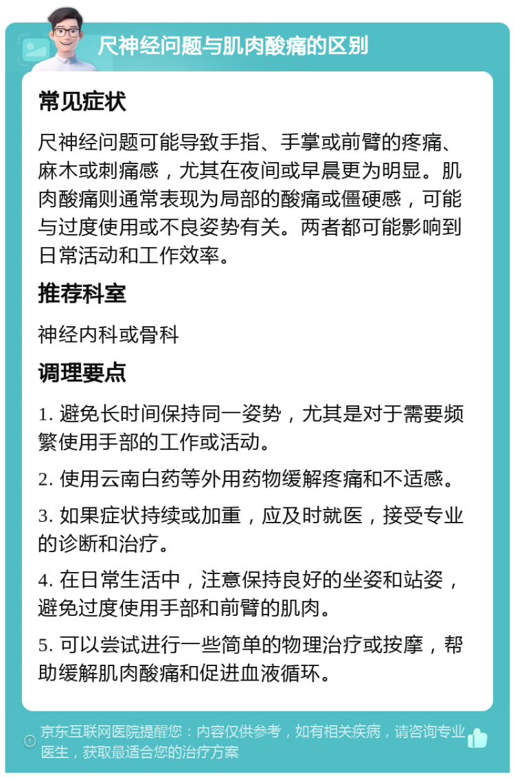 尺神经问题与肌肉酸痛的区别 常见症状 尺神经问题可能导致手指、手掌或前臂的疼痛、麻木或刺痛感，尤其在夜间或早晨更为明显。肌肉酸痛则通常表现为局部的酸痛或僵硬感，可能与过度使用或不良姿势有关。两者都可能影响到日常活动和工作效率。 推荐科室 神经内科或骨科 调理要点 1. 避免长时间保持同一姿势，尤其是对于需要频繁使用手部的工作或活动。 2. 使用云南白药等外用药物缓解疼痛和不适感。 3. 如果症状持续或加重，应及时就医，接受专业的诊断和治疗。 4. 在日常生活中，注意保持良好的坐姿和站姿，避免过度使用手部和前臂的肌肉。 5. 可以尝试进行一些简单的物理治疗或按摩，帮助缓解肌肉酸痛和促进血液循环。