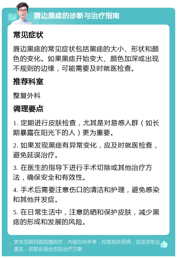 唇边黑痣的诊断与治疗指南 常见症状 唇边黑痣的常见症状包括黑痣的大小、形状和颜色的变化。如果黑痣开始变大、颜色加深或出现不规则的边缘，可能需要及时就医检查。 推荐科室 整复外科 调理要点 1. 定期进行皮肤检查，尤其是对易感人群（如长期暴露在阳光下的人）更为重要。 2. 如果发现黑痣有异常变化，应及时就医检查，避免延误治疗。 3. 在医生的指导下进行手术切除或其他治疗方法，确保安全和有效性。 4. 手术后需要注意伤口的清洁和护理，避免感染和其他并发症。 5. 在日常生活中，注意防晒和保护皮肤，减少黑痣的形成和发展的风险。