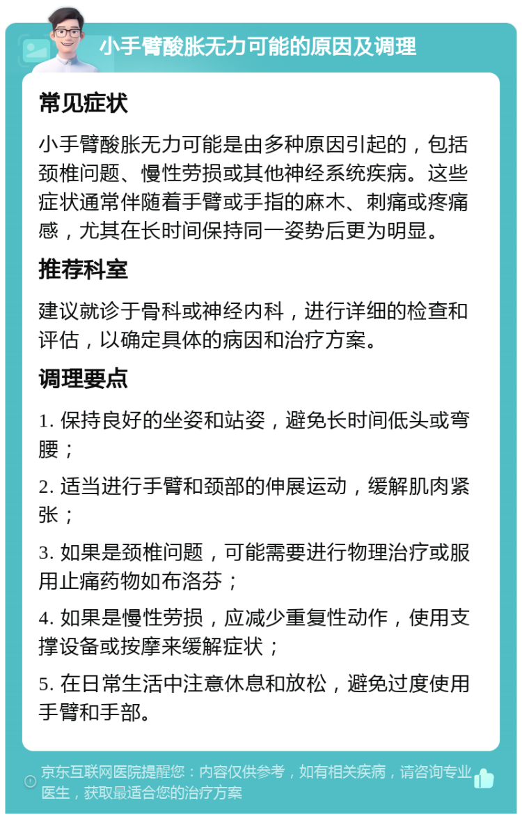 小手臂酸胀无力可能的原因及调理 常见症状 小手臂酸胀无力可能是由多种原因引起的，包括颈椎问题、慢性劳损或其他神经系统疾病。这些症状通常伴随着手臂或手指的麻木、刺痛或疼痛感，尤其在长时间保持同一姿势后更为明显。 推荐科室 建议就诊于骨科或神经内科，进行详细的检查和评估，以确定具体的病因和治疗方案。 调理要点 1. 保持良好的坐姿和站姿，避免长时间低头或弯腰； 2. 适当进行手臂和颈部的伸展运动，缓解肌肉紧张； 3. 如果是颈椎问题，可能需要进行物理治疗或服用止痛药物如布洛芬； 4. 如果是慢性劳损，应减少重复性动作，使用支撑设备或按摩来缓解症状； 5. 在日常生活中注意休息和放松，避免过度使用手臂和手部。