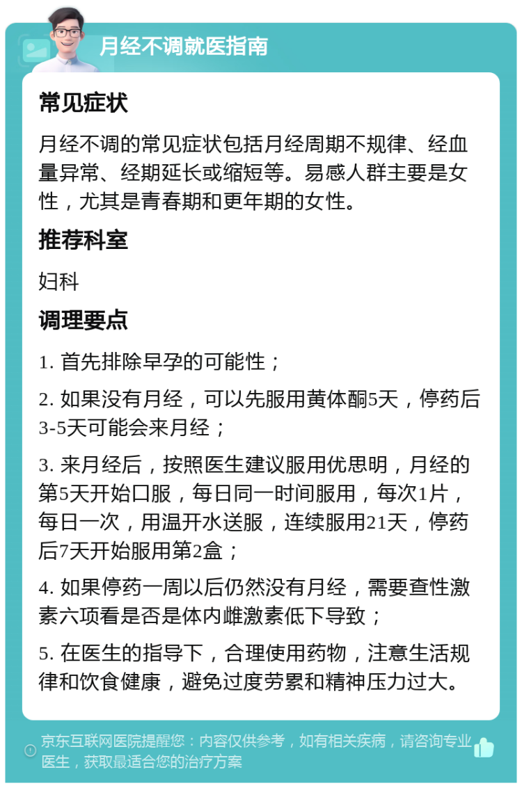 月经不调就医指南 常见症状 月经不调的常见症状包括月经周期不规律、经血量异常、经期延长或缩短等。易感人群主要是女性，尤其是青春期和更年期的女性。 推荐科室 妇科 调理要点 1. 首先排除早孕的可能性； 2. 如果没有月经，可以先服用黄体酮5天，停药后3-5天可能会来月经； 3. 来月经后，按照医生建议服用优思明，月经的第5天开始口服，每日同一时间服用，每次1片，每日一次，用温开水送服，连续服用21天，停药后7天开始服用第2盒； 4. 如果停药一周以后仍然没有月经，需要查性激素六项看是否是体内雌激素低下导致； 5. 在医生的指导下，合理使用药物，注意生活规律和饮食健康，避免过度劳累和精神压力过大。