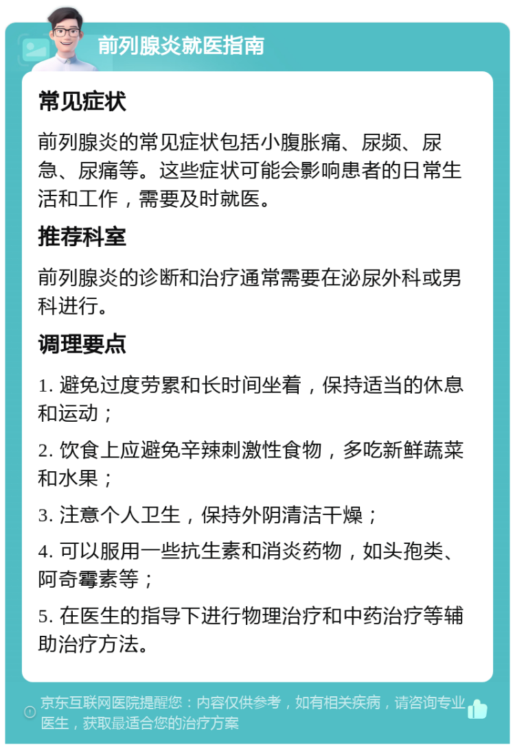 前列腺炎就医指南 常见症状 前列腺炎的常见症状包括小腹胀痛、尿频、尿急、尿痛等。这些症状可能会影响患者的日常生活和工作，需要及时就医。 推荐科室 前列腺炎的诊断和治疗通常需要在泌尿外科或男科进行。 调理要点 1. 避免过度劳累和长时间坐着，保持适当的休息和运动； 2. 饮食上应避免辛辣刺激性食物，多吃新鲜蔬菜和水果； 3. 注意个人卫生，保持外阴清洁干燥； 4. 可以服用一些抗生素和消炎药物，如头孢类、阿奇霉素等； 5. 在医生的指导下进行物理治疗和中药治疗等辅助治疗方法。