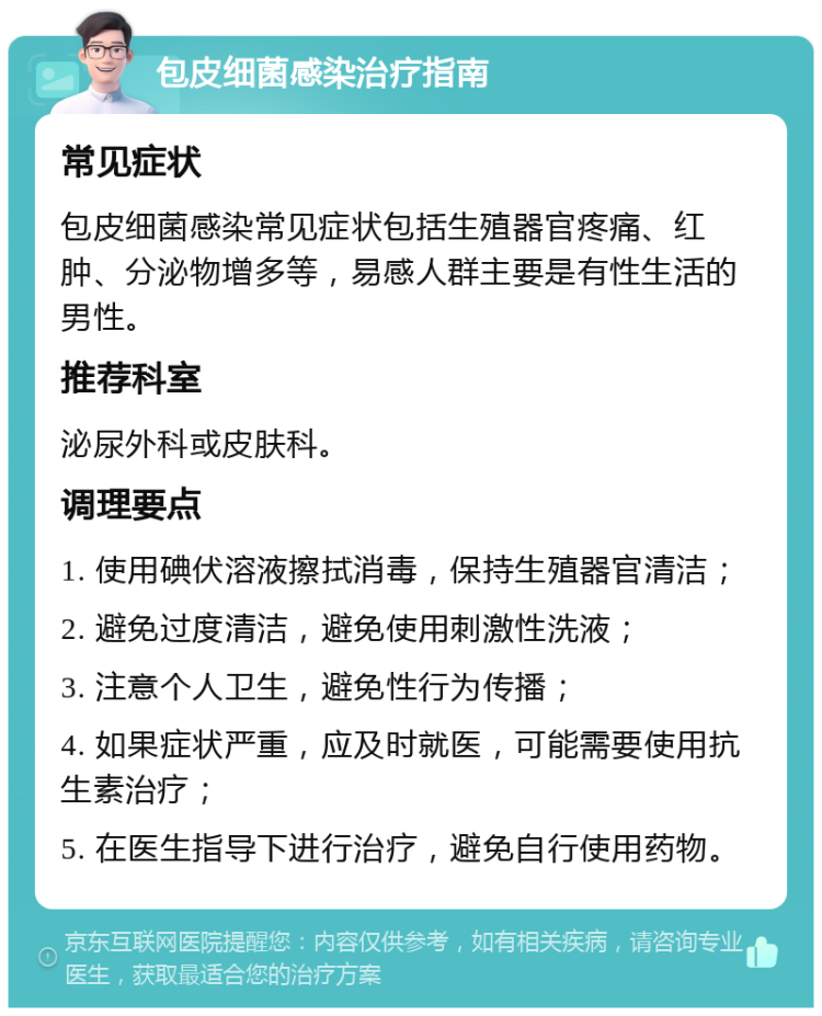 包皮细菌感染治疗指南 常见症状 包皮细菌感染常见症状包括生殖器官疼痛、红肿、分泌物增多等，易感人群主要是有性生活的男性。 推荐科室 泌尿外科或皮肤科。 调理要点 1. 使用碘伏溶液擦拭消毒，保持生殖器官清洁； 2. 避免过度清洁，避免使用刺激性洗液； 3. 注意个人卫生，避免性行为传播； 4. 如果症状严重，应及时就医，可能需要使用抗生素治疗； 5. 在医生指导下进行治疗，避免自行使用药物。