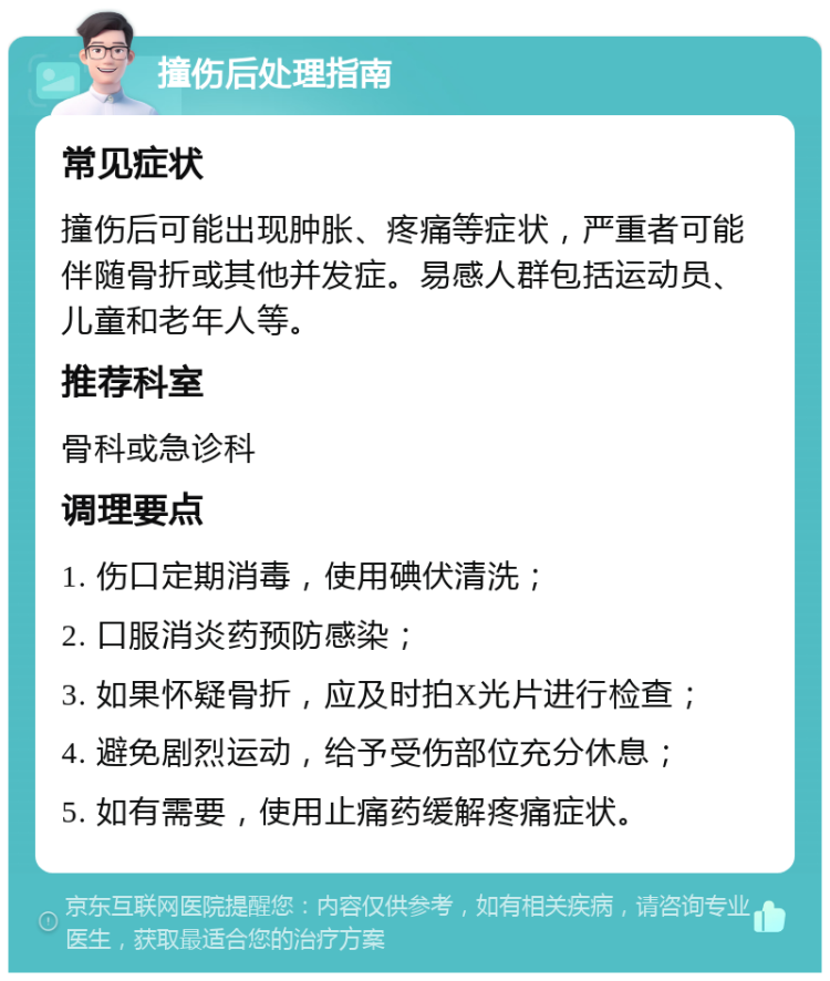 撞伤后处理指南 常见症状 撞伤后可能出现肿胀、疼痛等症状，严重者可能伴随骨折或其他并发症。易感人群包括运动员、儿童和老年人等。 推荐科室 骨科或急诊科 调理要点 1. 伤口定期消毒，使用碘伏清洗； 2. 口服消炎药预防感染； 3. 如果怀疑骨折，应及时拍X光片进行检查； 4. 避免剧烈运动，给予受伤部位充分休息； 5. 如有需要，使用止痛药缓解疼痛症状。