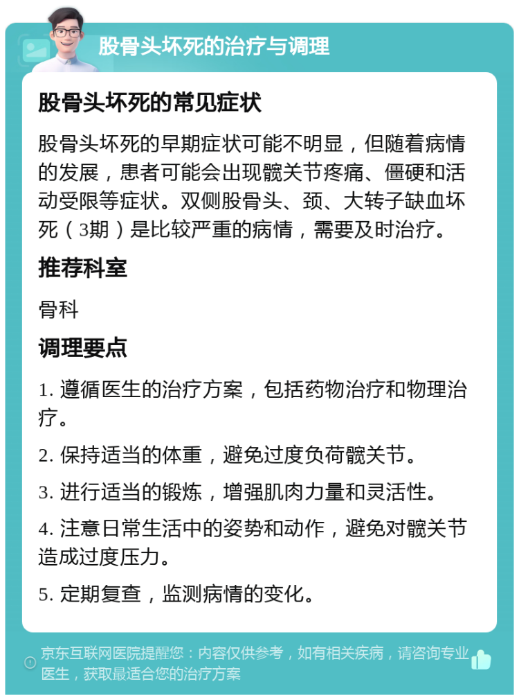 股骨头坏死的治疗与调理 股骨头坏死的常见症状 股骨头坏死的早期症状可能不明显，但随着病情的发展，患者可能会出现髋关节疼痛、僵硬和活动受限等症状。双侧股骨头、颈、大转子缺血坏死（3期）是比较严重的病情，需要及时治疗。 推荐科室 骨科 调理要点 1. 遵循医生的治疗方案，包括药物治疗和物理治疗。 2. 保持适当的体重，避免过度负荷髋关节。 3. 进行适当的锻炼，增强肌肉力量和灵活性。 4. 注意日常生活中的姿势和动作，避免对髋关节造成过度压力。 5. 定期复查，监测病情的变化。