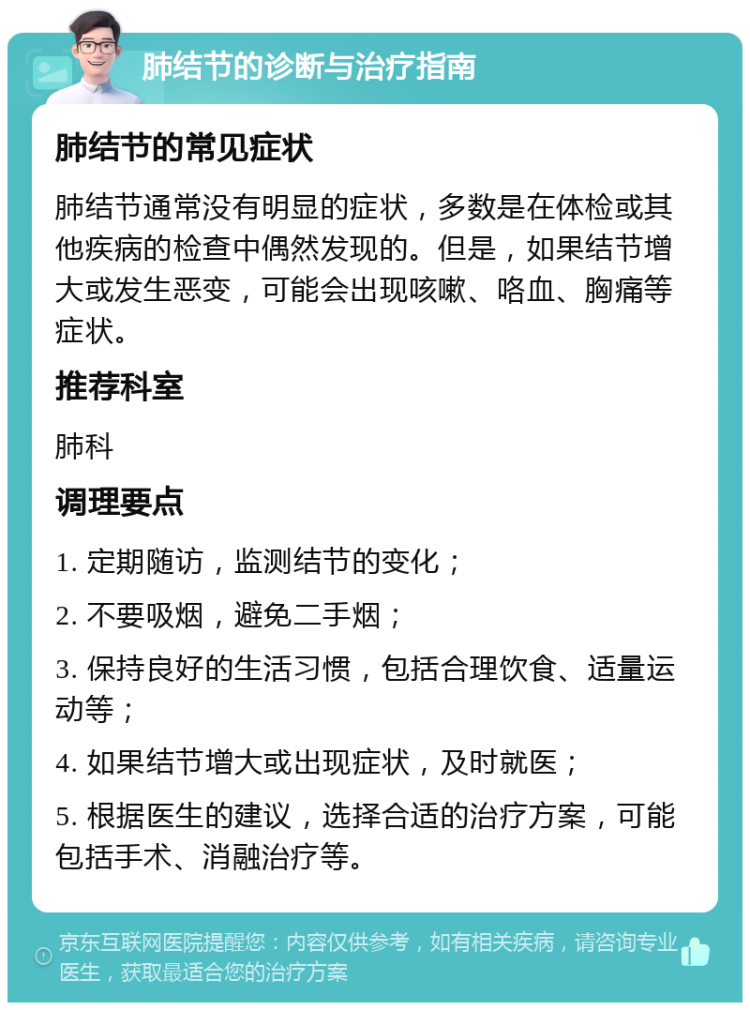 肺结节的诊断与治疗指南 肺结节的常见症状 肺结节通常没有明显的症状，多数是在体检或其他疾病的检查中偶然发现的。但是，如果结节增大或发生恶变，可能会出现咳嗽、咯血、胸痛等症状。 推荐科室 肺科 调理要点 1. 定期随访，监测结节的变化； 2. 不要吸烟，避免二手烟； 3. 保持良好的生活习惯，包括合理饮食、适量运动等； 4. 如果结节增大或出现症状，及时就医； 5. 根据医生的建议，选择合适的治疗方案，可能包括手术、消融治疗等。