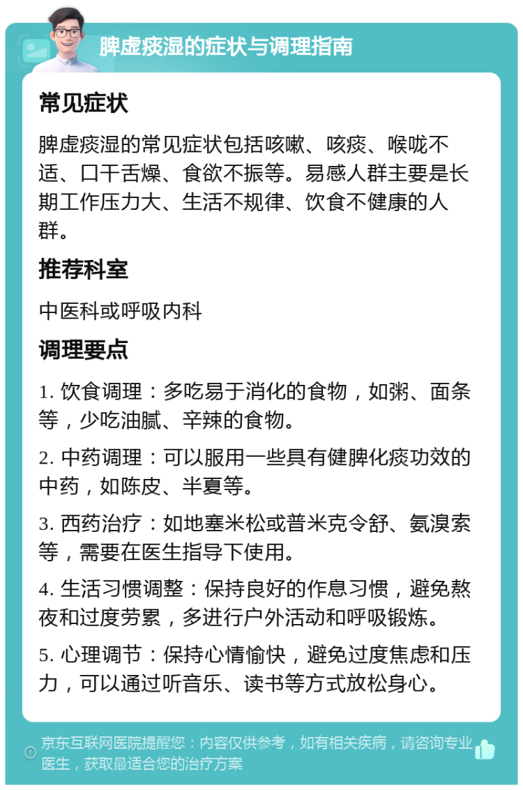 脾虚痰湿的症状与调理指南 常见症状 脾虚痰湿的常见症状包括咳嗽、咳痰、喉咙不适、口干舌燥、食欲不振等。易感人群主要是长期工作压力大、生活不规律、饮食不健康的人群。 推荐科室 中医科或呼吸内科 调理要点 1. 饮食调理：多吃易于消化的食物，如粥、面条等，少吃油腻、辛辣的食物。 2. 中药调理：可以服用一些具有健脾化痰功效的中药，如陈皮、半夏等。 3. 西药治疗：如地塞米松或普米克令舒、氨溴索等，需要在医生指导下使用。 4. 生活习惯调整：保持良好的作息习惯，避免熬夜和过度劳累，多进行户外活动和呼吸锻炼。 5. 心理调节：保持心情愉快，避免过度焦虑和压力，可以通过听音乐、读书等方式放松身心。