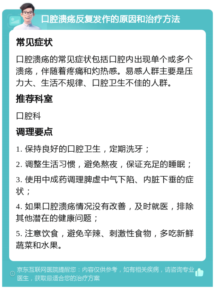 口腔溃疡反复发作的原因和治疗方法 常见症状 口腔溃疡的常见症状包括口腔内出现单个或多个溃疡，伴随着疼痛和灼热感。易感人群主要是压力大、生活不规律、口腔卫生不佳的人群。 推荐科室 口腔科 调理要点 1. 保持良好的口腔卫生，定期洗牙； 2. 调整生活习惯，避免熬夜，保证充足的睡眠； 3. 使用中成药调理脾虚中气下陷、内脏下垂的症状； 4. 如果口腔溃疡情况没有改善，及时就医，排除其他潜在的健康问题； 5. 注意饮食，避免辛辣、刺激性食物，多吃新鲜蔬菜和水果。