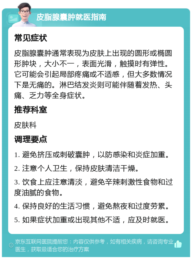 皮脂腺囊肿就医指南 常见症状 皮脂腺囊肿通常表现为皮肤上出现的圆形或椭圆形肿块，大小不一，表面光滑，触摸时有弹性。它可能会引起局部疼痛或不适感，但大多数情况下是无痛的。淋巴结发炎则可能伴随着发热、头痛、乏力等全身症状。 推荐科室 皮肤科 调理要点 1. 避免挤压或刺破囊肿，以防感染和炎症加重。 2. 注意个人卫生，保持皮肤清洁干燥。 3. 饮食上应注意清淡，避免辛辣刺激性食物和过度油腻的食物。 4. 保持良好的生活习惯，避免熬夜和过度劳累。 5. 如果症状加重或出现其他不适，应及时就医。