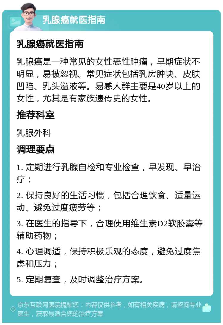 乳腺癌就医指南 乳腺癌就医指南 乳腺癌是一种常见的女性恶性肿瘤，早期症状不明显，易被忽视。常见症状包括乳房肿块、皮肤凹陷、乳头溢液等。易感人群主要是40岁以上的女性，尤其是有家族遗传史的女性。 推荐科室 乳腺外科 调理要点 1. 定期进行乳腺自检和专业检查，早发现、早治疗； 2. 保持良好的生活习惯，包括合理饮食、适量运动、避免过度疲劳等； 3. 在医生的指导下，合理使用维生素D2软胶囊等辅助药物； 4. 心理调适，保持积极乐观的态度，避免过度焦虑和压力； 5. 定期复查，及时调整治疗方案。