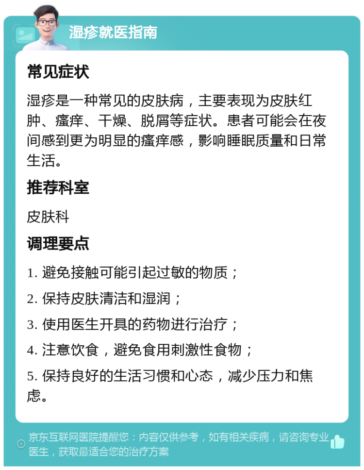 湿疹就医指南 常见症状 湿疹是一种常见的皮肤病，主要表现为皮肤红肿、瘙痒、干燥、脱屑等症状。患者可能会在夜间感到更为明显的瘙痒感，影响睡眠质量和日常生活。 推荐科室 皮肤科 调理要点 1. 避免接触可能引起过敏的物质； 2. 保持皮肤清洁和湿润； 3. 使用医生开具的药物进行治疗； 4. 注意饮食，避免食用刺激性食物； 5. 保持良好的生活习惯和心态，减少压力和焦虑。