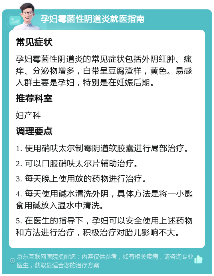 孕妇霉菌性阴道炎就医指南 常见症状 孕妇霉菌性阴道炎的常见症状包括外阴红肿、瘙痒、分泌物增多，白带呈豆腐渣样，黄色。易感人群主要是孕妇，特别是在妊娠后期。 推荐科室 妇产科 调理要点 1. 使用硝呋太尔制霉阴道软胶囊进行局部治疗。 2. 可以口服硝呋太尔片辅助治疗。 3. 每天晚上使用放的药物进行治疗。 4. 每天使用碱水清洗外阴，具体方法是将一小匙食用碱放入温水中清洗。 5. 在医生的指导下，孕妇可以安全使用上述药物和方法进行治疗，积极治疗对胎儿影响不大。