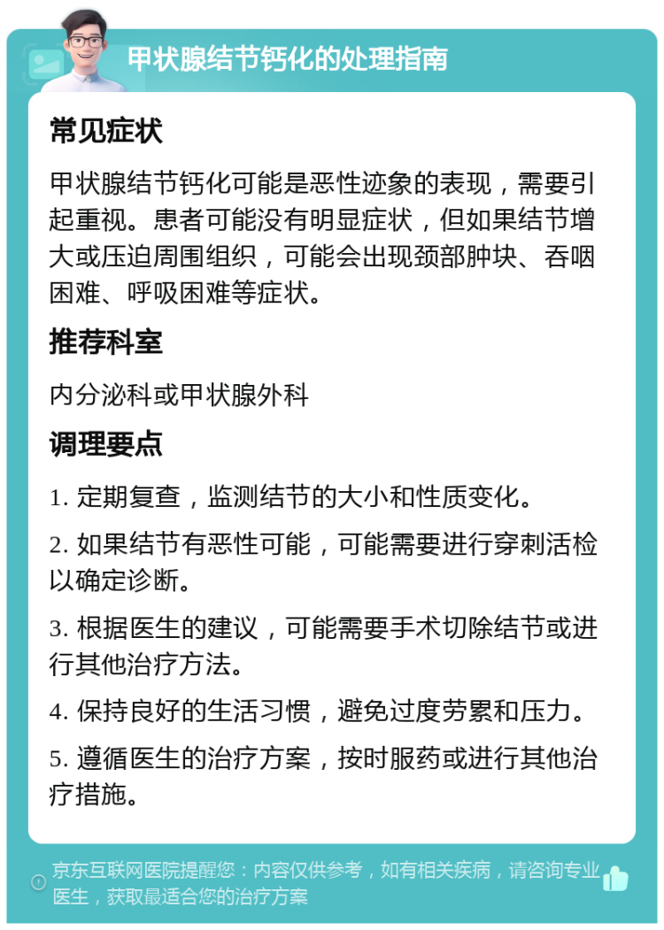 甲状腺结节钙化的处理指南 常见症状 甲状腺结节钙化可能是恶性迹象的表现，需要引起重视。患者可能没有明显症状，但如果结节增大或压迫周围组织，可能会出现颈部肿块、吞咽困难、呼吸困难等症状。 推荐科室 内分泌科或甲状腺外科 调理要点 1. 定期复查，监测结节的大小和性质变化。 2. 如果结节有恶性可能，可能需要进行穿刺活检以确定诊断。 3. 根据医生的建议，可能需要手术切除结节或进行其他治疗方法。 4. 保持良好的生活习惯，避免过度劳累和压力。 5. 遵循医生的治疗方案，按时服药或进行其他治疗措施。