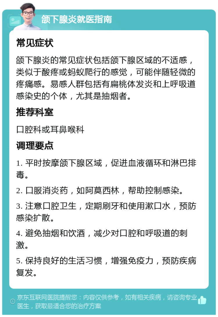 颌下腺炎就医指南 常见症状 颌下腺炎的常见症状包括颌下腺区域的不适感，类似于酸疼或蚂蚁爬行的感觉，可能伴随轻微的疼痛感。易感人群包括有扁桃体发炎和上呼吸道感染史的个体，尤其是抽烟者。 推荐科室 口腔科或耳鼻喉科 调理要点 1. 平时按摩颌下腺区域，促进血液循环和淋巴排毒。 2. 口服消炎药，如阿莫西林，帮助控制感染。 3. 注意口腔卫生，定期刷牙和使用漱口水，预防感染扩散。 4. 避免抽烟和饮酒，减少对口腔和呼吸道的刺激。 5. 保持良好的生活习惯，增强免疫力，预防疾病复发。