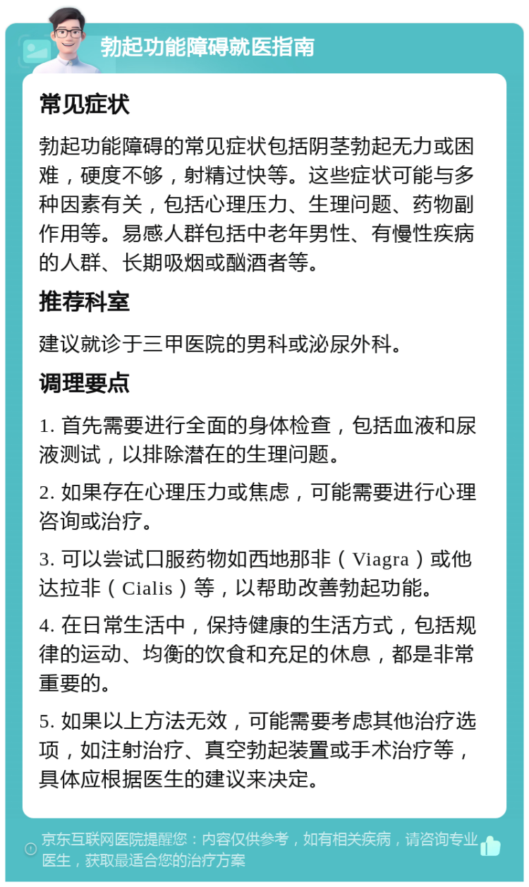 勃起功能障碍就医指南 常见症状 勃起功能障碍的常见症状包括阴茎勃起无力或困难，硬度不够，射精过快等。这些症状可能与多种因素有关，包括心理压力、生理问题、药物副作用等。易感人群包括中老年男性、有慢性疾病的人群、长期吸烟或酗酒者等。 推荐科室 建议就诊于三甲医院的男科或泌尿外科。 调理要点 1. 首先需要进行全面的身体检查，包括血液和尿液测试，以排除潜在的生理问题。 2. 如果存在心理压力或焦虑，可能需要进行心理咨询或治疗。 3. 可以尝试口服药物如西地那非（Viagra）或他达拉非（Cialis）等，以帮助改善勃起功能。 4. 在日常生活中，保持健康的生活方式，包括规律的运动、均衡的饮食和充足的休息，都是非常重要的。 5. 如果以上方法无效，可能需要考虑其他治疗选项，如注射治疗、真空勃起装置或手术治疗等，具体应根据医生的建议来决定。