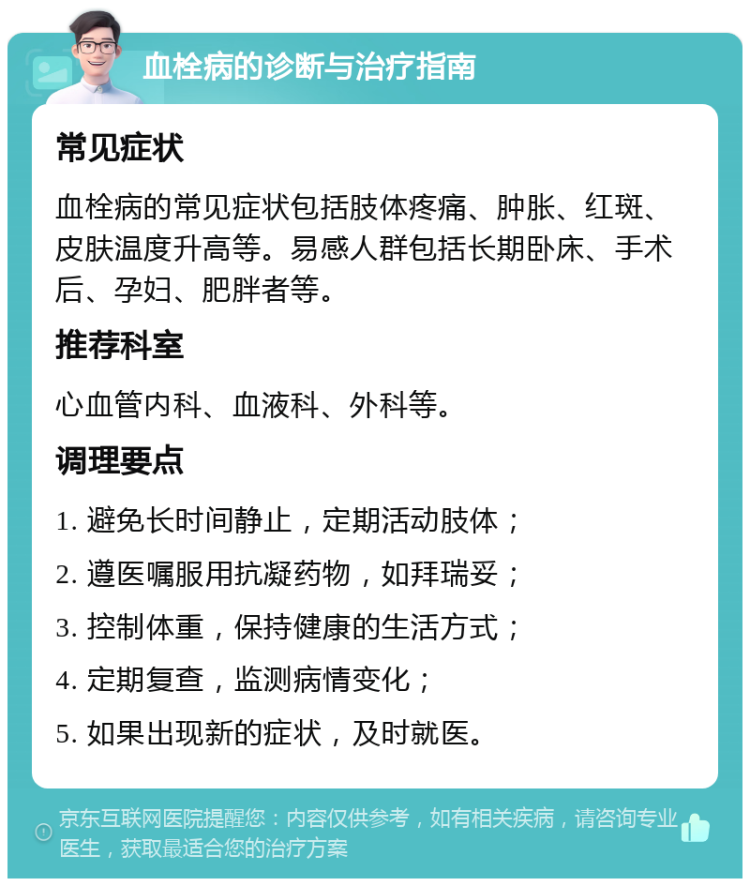 血栓病的诊断与治疗指南 常见症状 血栓病的常见症状包括肢体疼痛、肿胀、红斑、皮肤温度升高等。易感人群包括长期卧床、手术后、孕妇、肥胖者等。 推荐科室 心血管内科、血液科、外科等。 调理要点 1. 避免长时间静止，定期活动肢体； 2. 遵医嘱服用抗凝药物，如拜瑞妥； 3. 控制体重，保持健康的生活方式； 4. 定期复查，监测病情变化； 5. 如果出现新的症状，及时就医。