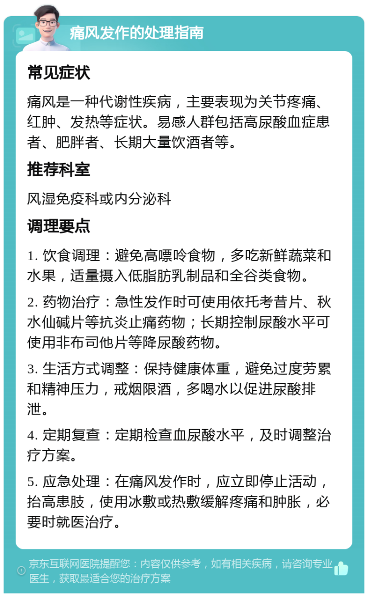 痛风发作的处理指南 常见症状 痛风是一种代谢性疾病，主要表现为关节疼痛、红肿、发热等症状。易感人群包括高尿酸血症患者、肥胖者、长期大量饮酒者等。 推荐科室 风湿免疫科或内分泌科 调理要点 1. 饮食调理：避免高嘌呤食物，多吃新鲜蔬菜和水果，适量摄入低脂肪乳制品和全谷类食物。 2. 药物治疗：急性发作时可使用依托考昔片、秋水仙碱片等抗炎止痛药物；长期控制尿酸水平可使用非布司他片等降尿酸药物。 3. 生活方式调整：保持健康体重，避免过度劳累和精神压力，戒烟限酒，多喝水以促进尿酸排泄。 4. 定期复查：定期检查血尿酸水平，及时调整治疗方案。 5. 应急处理：在痛风发作时，应立即停止活动，抬高患肢，使用冰敷或热敷缓解疼痛和肿胀，必要时就医治疗。