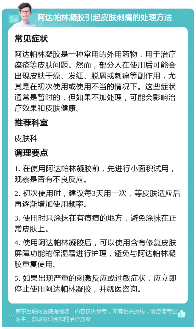 阿达帕林凝胶引起皮肤刺痛的处理方法 常见症状 阿达帕林凝胶是一种常用的外用药物，用于治疗痤疮等皮肤问题。然而，部分人在使用后可能会出现皮肤干燥、发红、脱屑或刺痛等副作用，尤其是在初次使用或使用不当的情况下。这些症状通常是暂时的，但如果不加处理，可能会影响治疗效果和皮肤健康。 推荐科室 皮肤科 调理要点 1. 在使用阿达帕林凝胶前，先进行小面积试用，观察是否有不良反应。 2. 初次使用时，建议每3天用一次，等皮肤适应后再逐渐增加使用频率。 3. 使用时只涂抹在有痘痘的地方，避免涂抹在正常皮肤上。 4. 使用阿达帕林凝胶后，可以使用含有修复皮肤屏障功能的保湿霜进行护理，避免与阿达帕林凝胶重复使用。 5. 如果出现严重的刺激反应或过敏症状，应立即停止使用阿达帕林凝胶，并就医咨询。