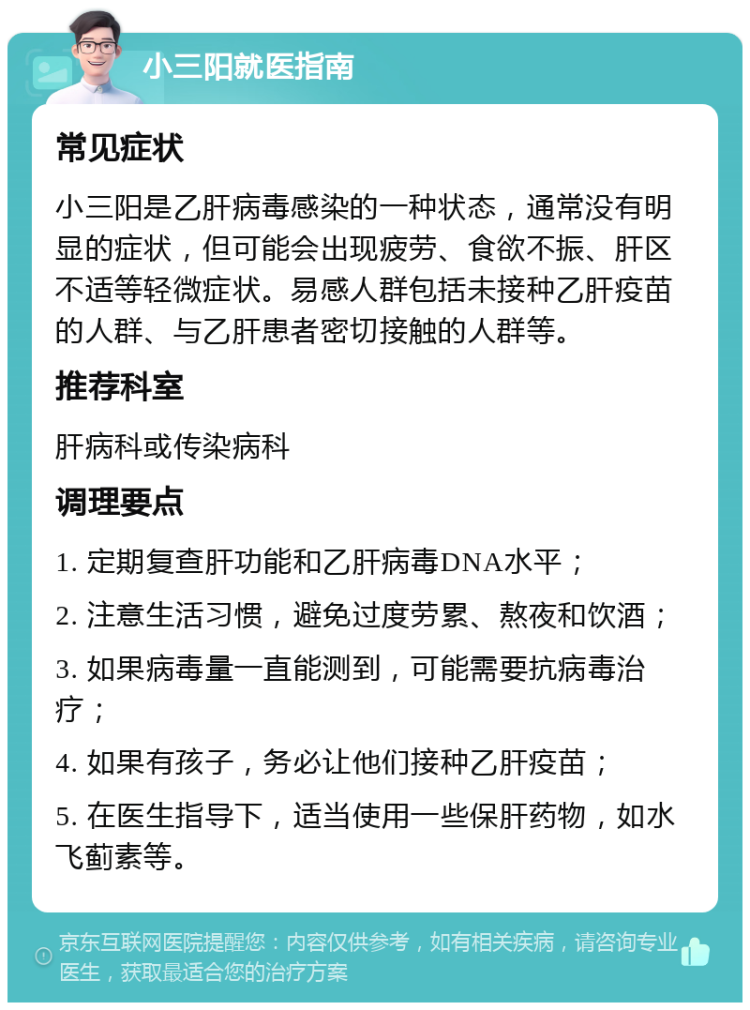 小三阳就医指南 常见症状 小三阳是乙肝病毒感染的一种状态，通常没有明显的症状，但可能会出现疲劳、食欲不振、肝区不适等轻微症状。易感人群包括未接种乙肝疫苗的人群、与乙肝患者密切接触的人群等。 推荐科室 肝病科或传染病科 调理要点 1. 定期复查肝功能和乙肝病毒DNA水平； 2. 注意生活习惯，避免过度劳累、熬夜和饮酒； 3. 如果病毒量一直能测到，可能需要抗病毒治疗； 4. 如果有孩子，务必让他们接种乙肝疫苗； 5. 在医生指导下，适当使用一些保肝药物，如水飞蓟素等。