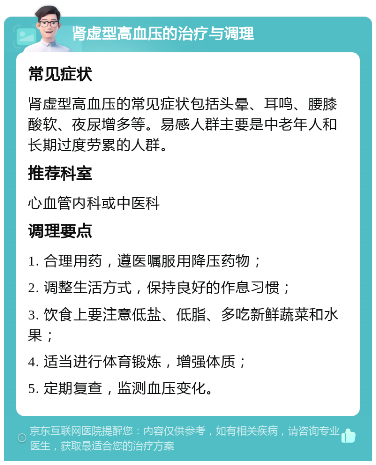 肾虚型高血压的治疗与调理 常见症状 肾虚型高血压的常见症状包括头晕、耳鸣、腰膝酸软、夜尿增多等。易感人群主要是中老年人和长期过度劳累的人群。 推荐科室 心血管内科或中医科 调理要点 1. 合理用药，遵医嘱服用降压药物； 2. 调整生活方式，保持良好的作息习惯； 3. 饮食上要注意低盐、低脂、多吃新鲜蔬菜和水果； 4. 适当进行体育锻炼，增强体质； 5. 定期复查，监测血压变化。