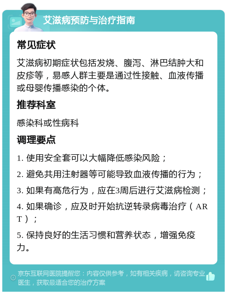 艾滋病预防与治疗指南 常见症状 艾滋病初期症状包括发烧、腹泻、淋巴结肿大和皮疹等，易感人群主要是通过性接触、血液传播或母婴传播感染的个体。 推荐科室 感染科或性病科 调理要点 1. 使用安全套可以大幅降低感染风险； 2. 避免共用注射器等可能导致血液传播的行为； 3. 如果有高危行为，应在3周后进行艾滋病检测； 4. 如果确诊，应及时开始抗逆转录病毒治疗（ART）； 5. 保持良好的生活习惯和营养状态，增强免疫力。