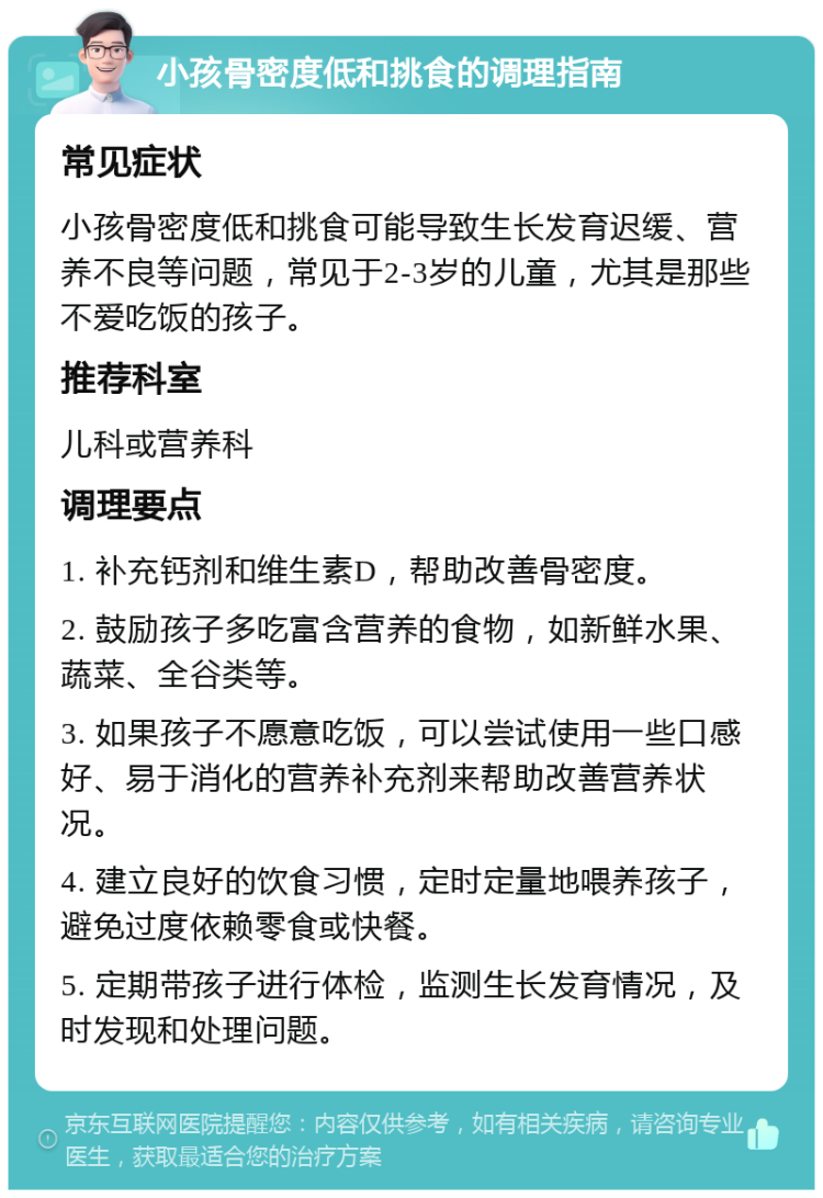 小孩骨密度低和挑食的调理指南 常见症状 小孩骨密度低和挑食可能导致生长发育迟缓、营养不良等问题，常见于2-3岁的儿童，尤其是那些不爱吃饭的孩子。 推荐科室 儿科或营养科 调理要点 1. 补充钙剂和维生素D，帮助改善骨密度。 2. 鼓励孩子多吃富含营养的食物，如新鲜水果、蔬菜、全谷类等。 3. 如果孩子不愿意吃饭，可以尝试使用一些口感好、易于消化的营养补充剂来帮助改善营养状况。 4. 建立良好的饮食习惯，定时定量地喂养孩子，避免过度依赖零食或快餐。 5. 定期带孩子进行体检，监测生长发育情况，及时发现和处理问题。