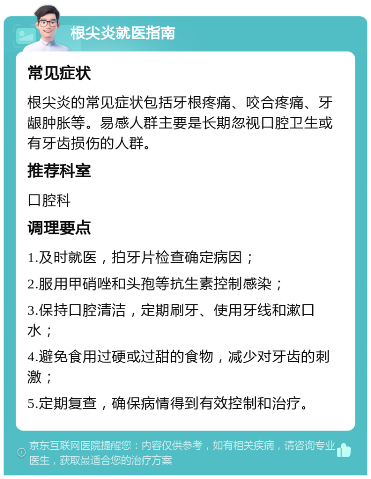 根尖炎就医指南 常见症状 根尖炎的常见症状包括牙根疼痛、咬合疼痛、牙龈肿胀等。易感人群主要是长期忽视口腔卫生或有牙齿损伤的人群。 推荐科室 口腔科 调理要点 1.及时就医，拍牙片检查确定病因； 2.服用甲硝唑和头孢等抗生素控制感染； 3.保持口腔清洁，定期刷牙、使用牙线和漱口水； 4.避免食用过硬或过甜的食物，减少对牙齿的刺激； 5.定期复查，确保病情得到有效控制和治疗。