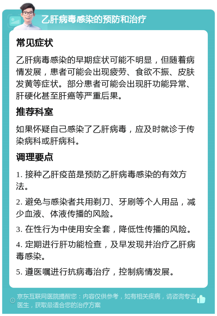 乙肝病毒感染的预防和治疗 常见症状 乙肝病毒感染的早期症状可能不明显，但随着病情发展，患者可能会出现疲劳、食欲不振、皮肤发黄等症状。部分患者可能会出现肝功能异常、肝硬化甚至肝癌等严重后果。 推荐科室 如果怀疑自己感染了乙肝病毒，应及时就诊于传染病科或肝病科。 调理要点 1. 接种乙肝疫苗是预防乙肝病毒感染的有效方法。 2. 避免与感染者共用剃刀、牙刷等个人用品，减少血液、体液传播的风险。 3. 在性行为中使用安全套，降低性传播的风险。 4. 定期进行肝功能检查，及早发现并治疗乙肝病毒感染。 5. 遵医嘱进行抗病毒治疗，控制病情发展。