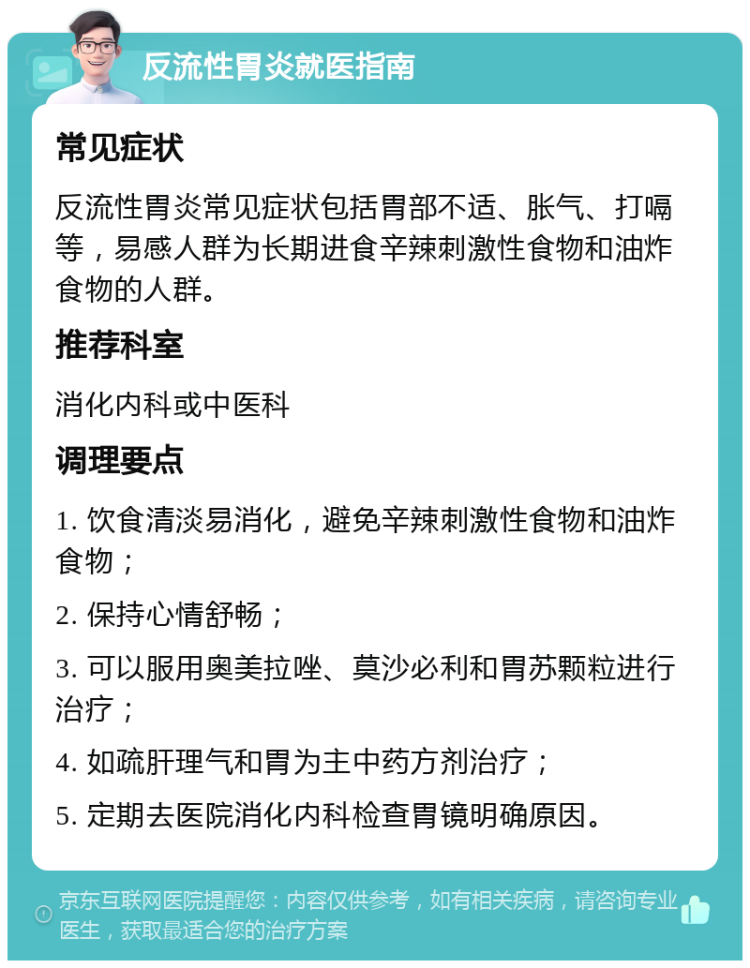 反流性胃炎就医指南 常见症状 反流性胃炎常见症状包括胃部不适、胀气、打嗝等，易感人群为长期进食辛辣刺激性食物和油炸食物的人群。 推荐科室 消化内科或中医科 调理要点 1. 饮食清淡易消化，避免辛辣刺激性食物和油炸食物； 2. 保持心情舒畅； 3. 可以服用奥美拉唑、莫沙必利和胃苏颗粒进行治疗； 4. 如疏肝理气和胃为主中药方剂治疗； 5. 定期去医院消化内科检查胃镜明确原因。