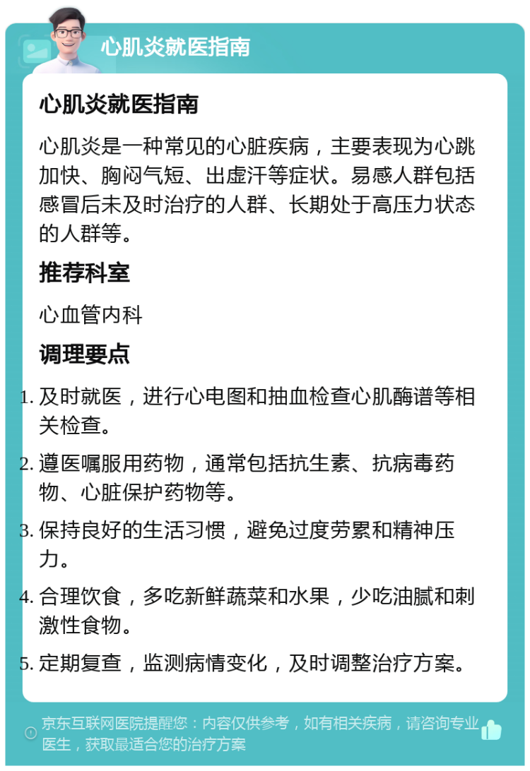 心肌炎就医指南 心肌炎就医指南 心肌炎是一种常见的心脏疾病，主要表现为心跳加快、胸闷气短、出虚汗等症状。易感人群包括感冒后未及时治疗的人群、长期处于高压力状态的人群等。 推荐科室 心血管内科 调理要点 及时就医，进行心电图和抽血检查心肌酶谱等相关检查。 遵医嘱服用药物，通常包括抗生素、抗病毒药物、心脏保护药物等。 保持良好的生活习惯，避免过度劳累和精神压力。 合理饮食，多吃新鲜蔬菜和水果，少吃油腻和刺激性食物。 定期复查，监测病情变化，及时调整治疗方案。