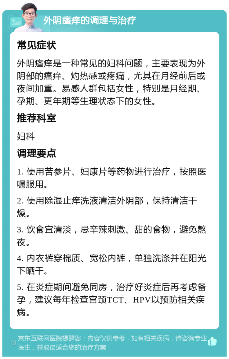 外阴瘙痒的调理与治疗 常见症状 外阴瘙痒是一种常见的妇科问题，主要表现为外阴部的瘙痒、灼热感或疼痛，尤其在月经前后或夜间加重。易感人群包括女性，特别是月经期、孕期、更年期等生理状态下的女性。 推荐科室 妇科 调理要点 1. 使用苦参片、妇康片等药物进行治疗，按照医嘱服用。 2. 使用除湿止痒洗液清洁外阴部，保持清洁干燥。 3. 饮食宜清淡，忌辛辣刺激、甜的食物，避免熬夜。 4. 内衣裤穿棉质、宽松内裤，单独洗涤并在阳光下晒干。 5. 在炎症期间避免同房，治疗好炎症后再考虑备孕，建议每年检查宫颈TCT、HPV以预防相关疾病。