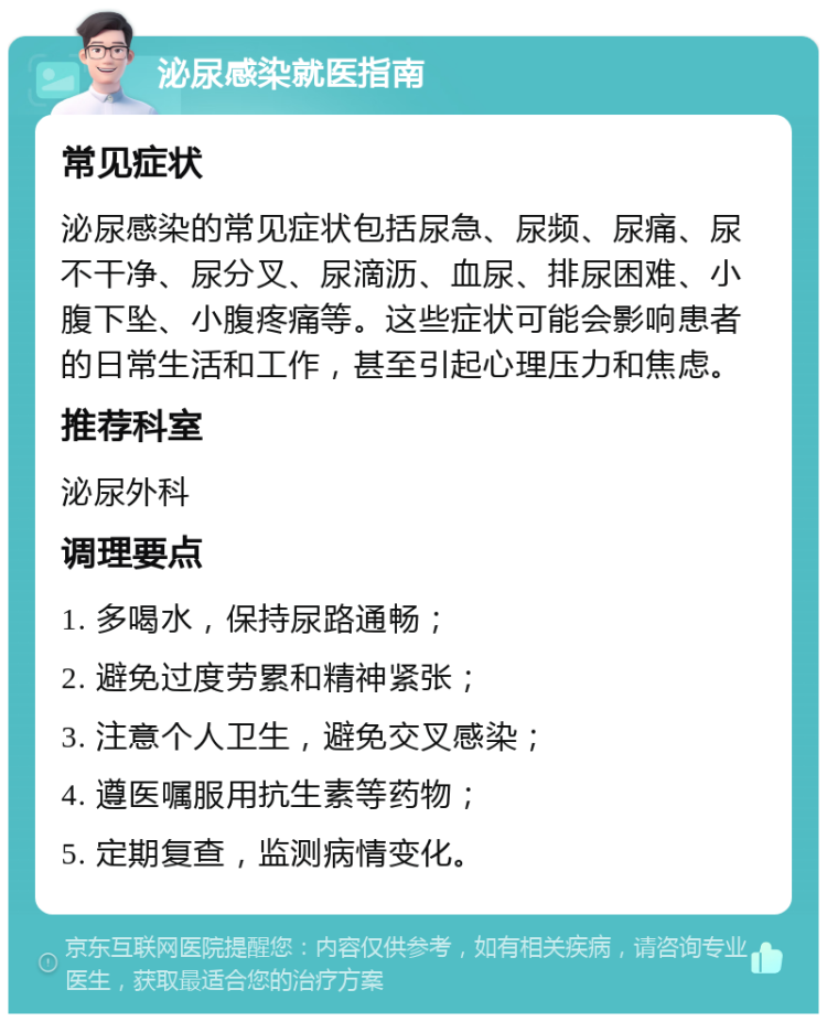 泌尿感染就医指南 常见症状 泌尿感染的常见症状包括尿急、尿频、尿痛、尿不干净、尿分叉、尿滴沥、血尿、排尿困难、小腹下坠、小腹疼痛等。这些症状可能会影响患者的日常生活和工作，甚至引起心理压力和焦虑。 推荐科室 泌尿外科 调理要点 1. 多喝水，保持尿路通畅； 2. 避免过度劳累和精神紧张； 3. 注意个人卫生，避免交叉感染； 4. 遵医嘱服用抗生素等药物； 5. 定期复查，监测病情变化。