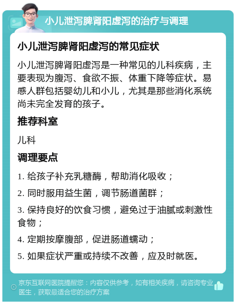 小儿泄泻脾肾阳虚泻的治疗与调理 小儿泄泻脾肾阳虚泻的常见症状 小儿泄泻脾肾阳虚泻是一种常见的儿科疾病，主要表现为腹泻、食欲不振、体重下降等症状。易感人群包括婴幼儿和小儿，尤其是那些消化系统尚未完全发育的孩子。 推荐科室 儿科 调理要点 1. 给孩子补充乳糖酶，帮助消化吸收； 2. 同时服用益生菌，调节肠道菌群； 3. 保持良好的饮食习惯，避免过于油腻或刺激性食物； 4. 定期按摩腹部，促进肠道蠕动； 5. 如果症状严重或持续不改善，应及时就医。