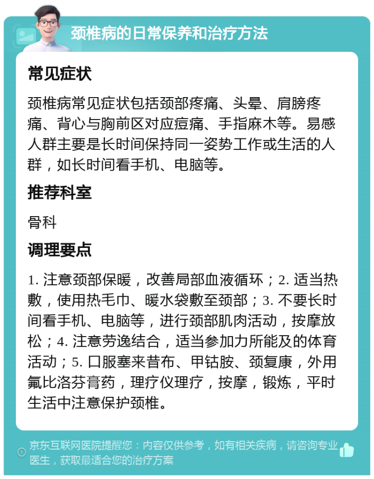 颈椎病的日常保养和治疗方法 常见症状 颈椎病常见症状包括颈部疼痛、头晕、肩膀疼痛、背心与胸前区对应痘痛、手指麻木等。易感人群主要是长时间保持同一姿势工作或生活的人群，如长时间看手机、电脑等。 推荐科室 骨科 调理要点 1. 注意颈部保暖，改善局部血液循环；2. 适当热敷，使用热毛巾、暖水袋敷至颈部；3. 不要长时间看手机、电脑等，进行颈部肌肉活动，按摩放松；4. 注意劳逸结合，适当参加力所能及的体育活动；5. 口服塞来昔布、甲钴胺、颈复康，外用氟比洛芬膏药，理疗仪理疗，按摩，锻炼，平时生活中注意保护颈椎。