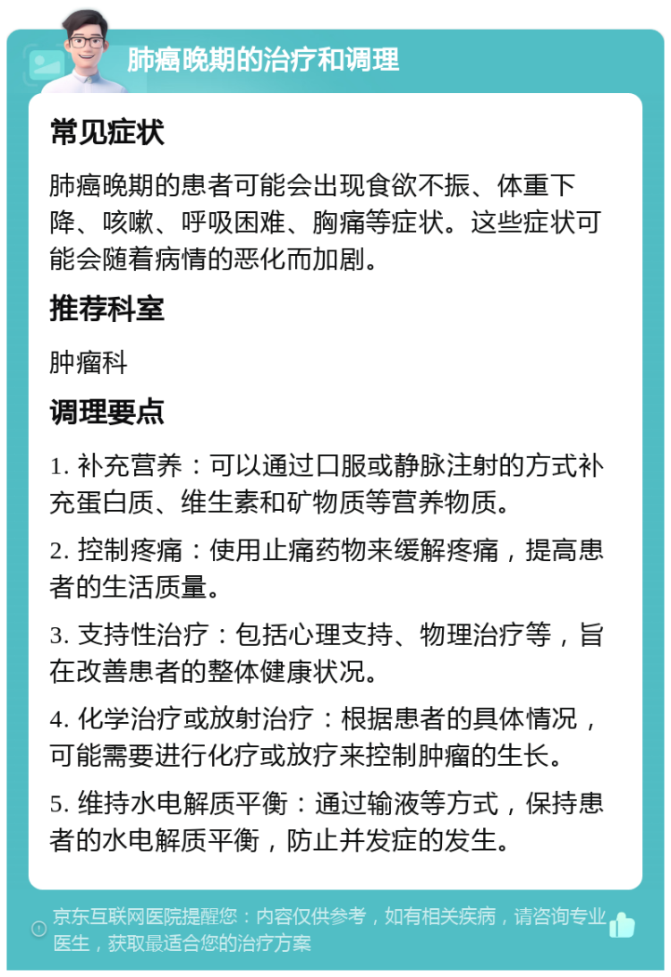 肺癌晚期的治疗和调理 常见症状 肺癌晚期的患者可能会出现食欲不振、体重下降、咳嗽、呼吸困难、胸痛等症状。这些症状可能会随着病情的恶化而加剧。 推荐科室 肿瘤科 调理要点 1. 补充营养：可以通过口服或静脉注射的方式补充蛋白质、维生素和矿物质等营养物质。 2. 控制疼痛：使用止痛药物来缓解疼痛，提高患者的生活质量。 3. 支持性治疗：包括心理支持、物理治疗等，旨在改善患者的整体健康状况。 4. 化学治疗或放射治疗：根据患者的具体情况，可能需要进行化疗或放疗来控制肿瘤的生长。 5. 维持水电解质平衡：通过输液等方式，保持患者的水电解质平衡，防止并发症的发生。