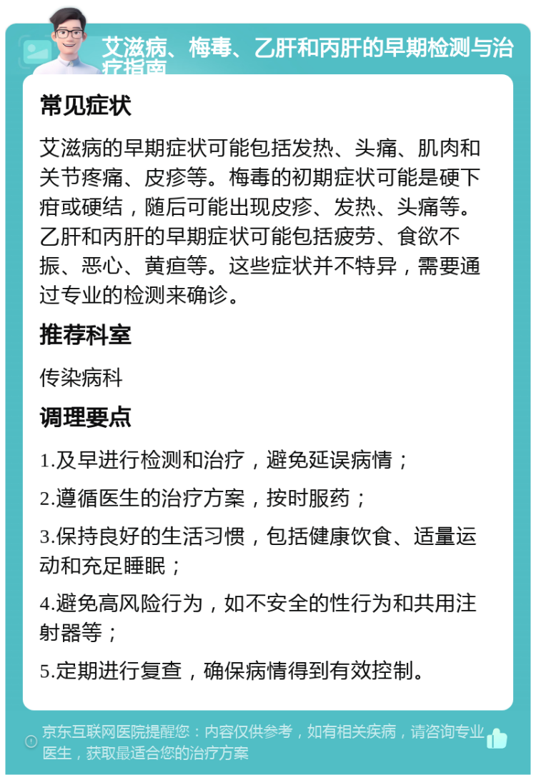 艾滋病、梅毒、乙肝和丙肝的早期检测与治疗指南 常见症状 艾滋病的早期症状可能包括发热、头痛、肌肉和关节疼痛、皮疹等。梅毒的初期症状可能是硬下疳或硬结，随后可能出现皮疹、发热、头痛等。乙肝和丙肝的早期症状可能包括疲劳、食欲不振、恶心、黄疸等。这些症状并不特异，需要通过专业的检测来确诊。 推荐科室 传染病科 调理要点 1.及早进行检测和治疗，避免延误病情； 2.遵循医生的治疗方案，按时服药； 3.保持良好的生活习惯，包括健康饮食、适量运动和充足睡眠； 4.避免高风险行为，如不安全的性行为和共用注射器等； 5.定期进行复查，确保病情得到有效控制。