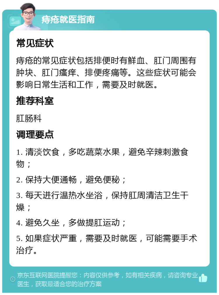 痔疮就医指南 常见症状 痔疮的常见症状包括排便时有鲜血、肛门周围有肿块、肛门瘙痒、排便疼痛等。这些症状可能会影响日常生活和工作，需要及时就医。 推荐科室 肛肠科 调理要点 1. 清淡饮食，多吃蔬菜水果，避免辛辣刺激食物； 2. 保持大便通畅，避免便秘； 3. 每天进行温热水坐浴，保持肛周清洁卫生干燥； 4. 避免久坐，多做提肛运动； 5. 如果症状严重，需要及时就医，可能需要手术治疗。