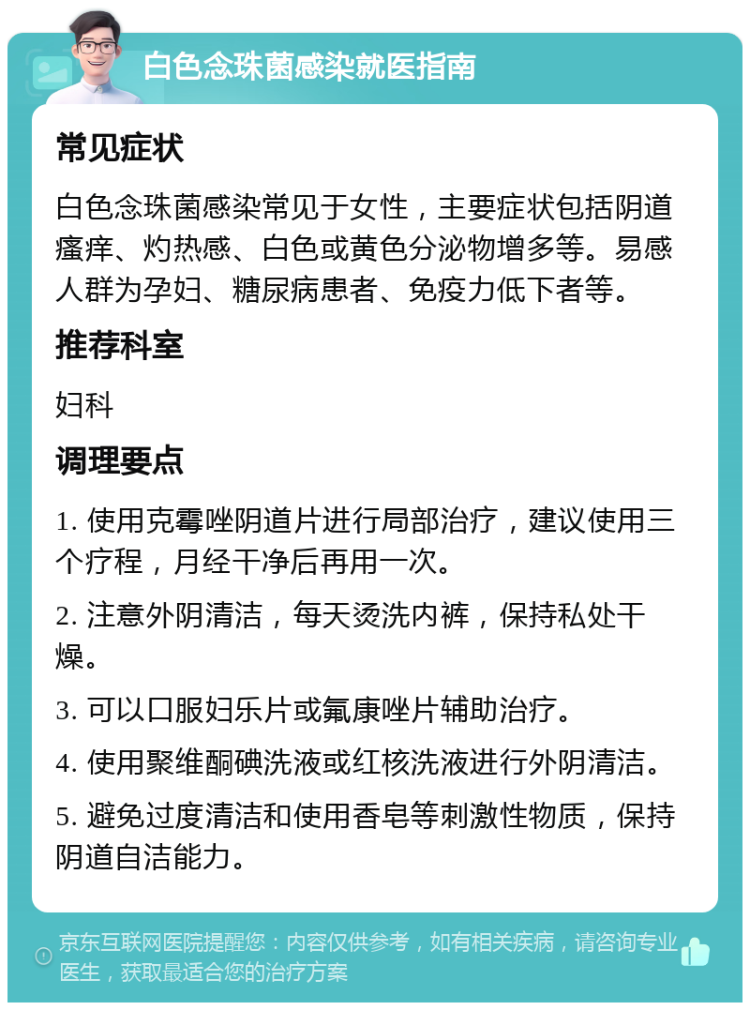 白色念珠菌感染就医指南 常见症状 白色念珠菌感染常见于女性，主要症状包括阴道瘙痒、灼热感、白色或黄色分泌物增多等。易感人群为孕妇、糖尿病患者、免疫力低下者等。 推荐科室 妇科 调理要点 1. 使用克霉唑阴道片进行局部治疗，建议使用三个疗程，月经干净后再用一次。 2. 注意外阴清洁，每天烫洗内裤，保持私处干燥。 3. 可以口服妇乐片或氟康唑片辅助治疗。 4. 使用聚维酮碘洗液或红核洗液进行外阴清洁。 5. 避免过度清洁和使用香皂等刺激性物质，保持阴道自洁能力。