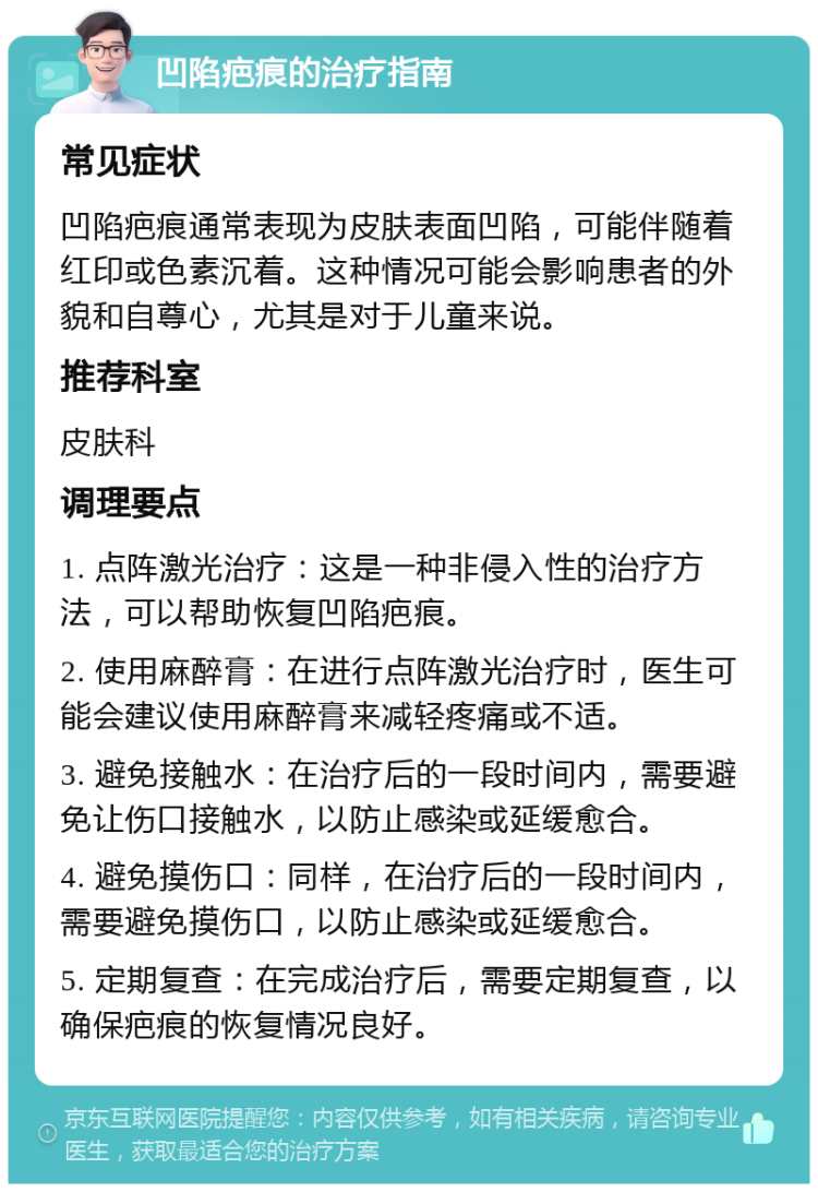 凹陷疤痕的治疗指南 常见症状 凹陷疤痕通常表现为皮肤表面凹陷，可能伴随着红印或色素沉着。这种情况可能会影响患者的外貌和自尊心，尤其是对于儿童来说。 推荐科室 皮肤科 调理要点 1. 点阵激光治疗：这是一种非侵入性的治疗方法，可以帮助恢复凹陷疤痕。 2. 使用麻醉膏：在进行点阵激光治疗时，医生可能会建议使用麻醉膏来减轻疼痛或不适。 3. 避免接触水：在治疗后的一段时间内，需要避免让伤口接触水，以防止感染或延缓愈合。 4. 避免摸伤口：同样，在治疗后的一段时间内，需要避免摸伤口，以防止感染或延缓愈合。 5. 定期复查：在完成治疗后，需要定期复查，以确保疤痕的恢复情况良好。