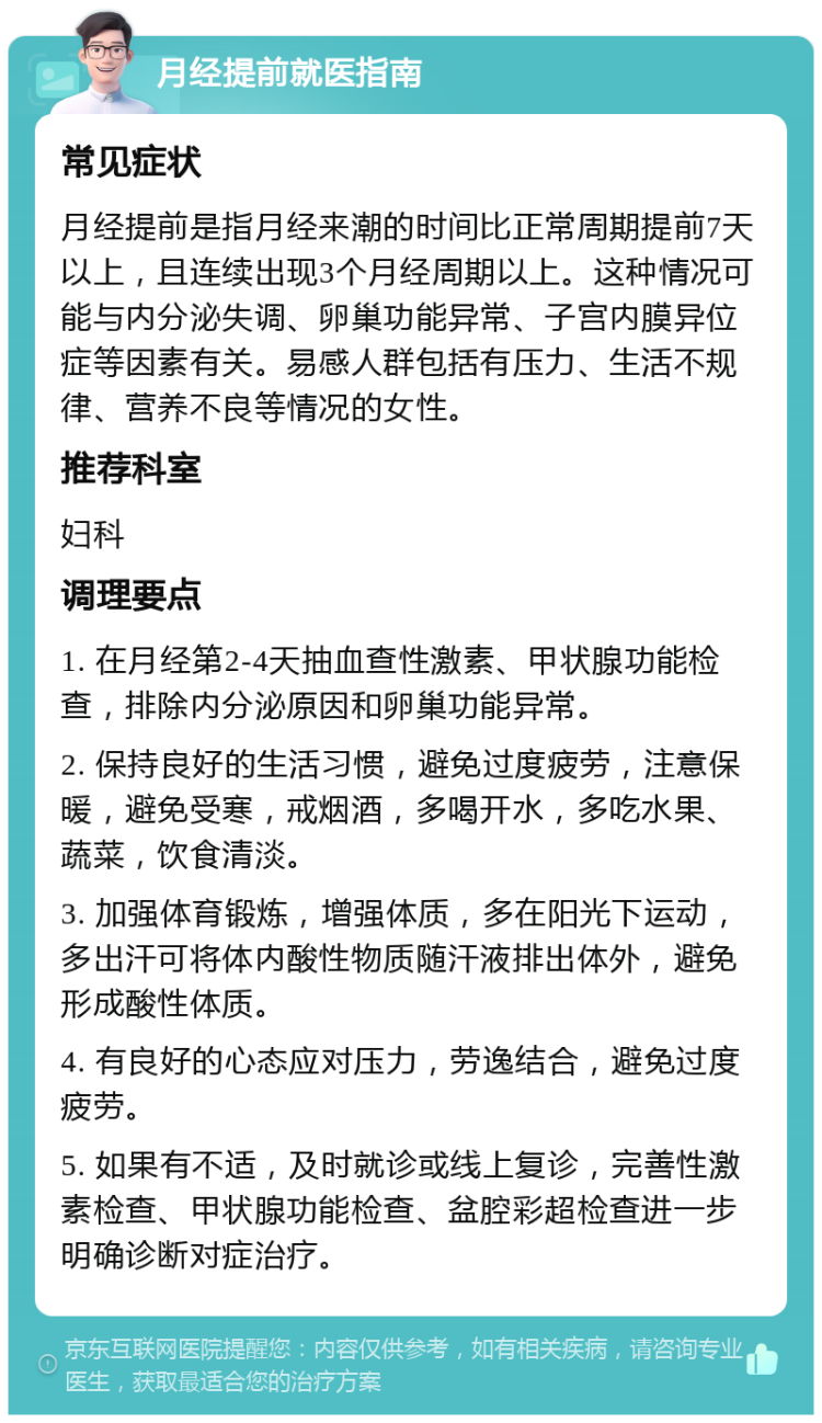 月经提前就医指南 常见症状 月经提前是指月经来潮的时间比正常周期提前7天以上，且连续出现3个月经周期以上。这种情况可能与内分泌失调、卵巢功能异常、子宫内膜异位症等因素有关。易感人群包括有压力、生活不规律、营养不良等情况的女性。 推荐科室 妇科 调理要点 1. 在月经第2-4天抽血查性激素、甲状腺功能检查，排除内分泌原因和卵巢功能异常。 2. 保持良好的生活习惯，避免过度疲劳，注意保暖，避免受寒，戒烟酒，多喝开水，多吃水果、蔬菜，饮食清淡。 3. 加强体育锻炼，增强体质，多在阳光下运动，多出汗可将体内酸性物质随汗液排出体外，避免形成酸性体质。 4. 有良好的心态应对压力，劳逸结合，避免过度疲劳。 5. 如果有不适，及时就诊或线上复诊，完善性激素检查、甲状腺功能检查、盆腔彩超检查进一步明确诊断对症治疗。