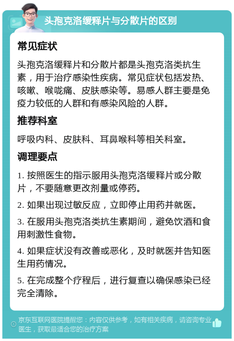 头孢克洛缓释片与分散片的区别 常见症状 头孢克洛缓释片和分散片都是头孢克洛类抗生素，用于治疗感染性疾病。常见症状包括发热、咳嗽、喉咙痛、皮肤感染等。易感人群主要是免疫力较低的人群和有感染风险的人群。 推荐科室 呼吸内科、皮肤科、耳鼻喉科等相关科室。 调理要点 1. 按照医生的指示服用头孢克洛缓释片或分散片，不要随意更改剂量或停药。 2. 如果出现过敏反应，立即停止用药并就医。 3. 在服用头孢克洛类抗生素期间，避免饮酒和食用刺激性食物。 4. 如果症状没有改善或恶化，及时就医并告知医生用药情况。 5. 在完成整个疗程后，进行复查以确保感染已经完全清除。