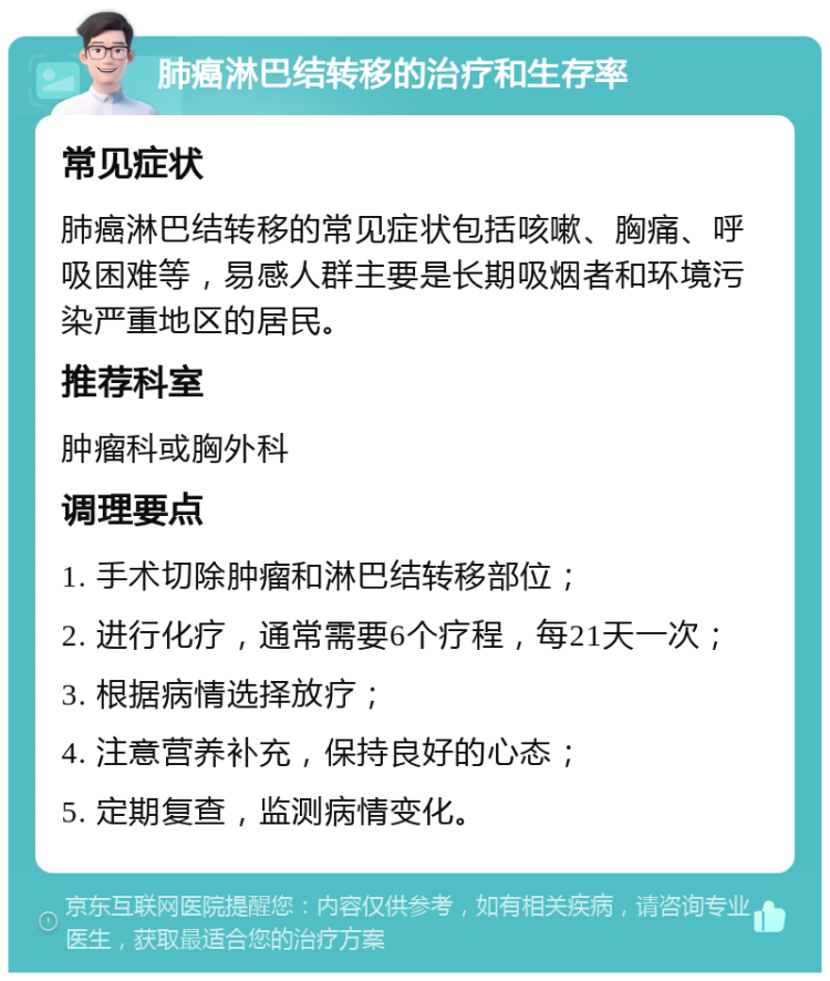 肺癌淋巴结转移的治疗和生存率 常见症状 肺癌淋巴结转移的常见症状包括咳嗽、胸痛、呼吸困难等，易感人群主要是长期吸烟者和环境污染严重地区的居民。 推荐科室 肿瘤科或胸外科 调理要点 1. 手术切除肿瘤和淋巴结转移部位； 2. 进行化疗，通常需要6个疗程，每21天一次； 3. 根据病情选择放疗； 4. 注意营养补充，保持良好的心态； 5. 定期复查，监测病情变化。