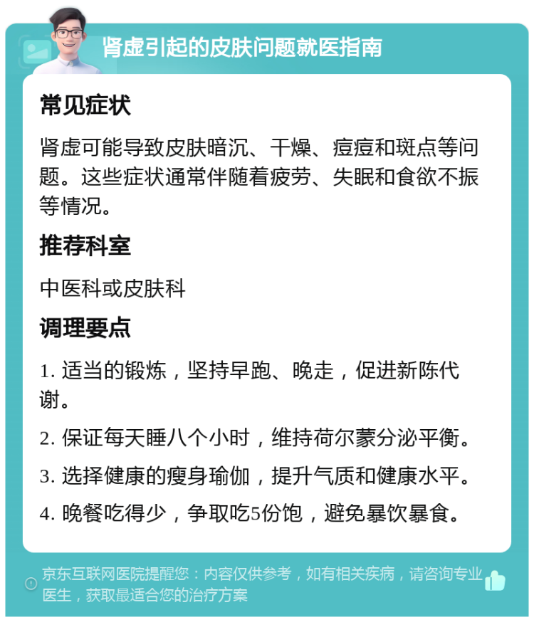 肾虚引起的皮肤问题就医指南 常见症状 肾虚可能导致皮肤暗沉、干燥、痘痘和斑点等问题。这些症状通常伴随着疲劳、失眠和食欲不振等情况。 推荐科室 中医科或皮肤科 调理要点 1. 适当的锻炼，坚持早跑、晚走，促进新陈代谢。 2. 保证每天睡八个小时，维持荷尔蒙分泌平衡。 3. 选择健康的瘦身瑜伽，提升气质和健康水平。 4. 晚餐吃得少，争取吃5份饱，避免暴饮暴食。