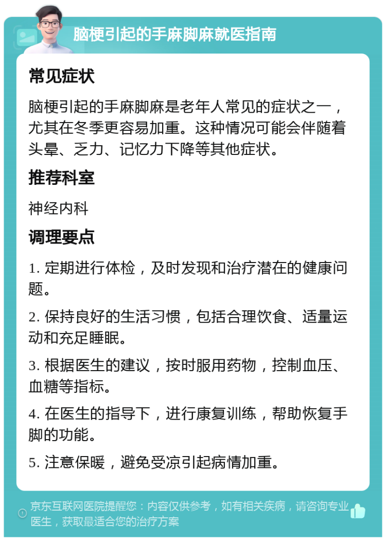 脑梗引起的手麻脚麻就医指南 常见症状 脑梗引起的手麻脚麻是老年人常见的症状之一，尤其在冬季更容易加重。这种情况可能会伴随着头晕、乏力、记忆力下降等其他症状。 推荐科室 神经内科 调理要点 1. 定期进行体检，及时发现和治疗潜在的健康问题。 2. 保持良好的生活习惯，包括合理饮食、适量运动和充足睡眠。 3. 根据医生的建议，按时服用药物，控制血压、血糖等指标。 4. 在医生的指导下，进行康复训练，帮助恢复手脚的功能。 5. 注意保暖，避免受凉引起病情加重。