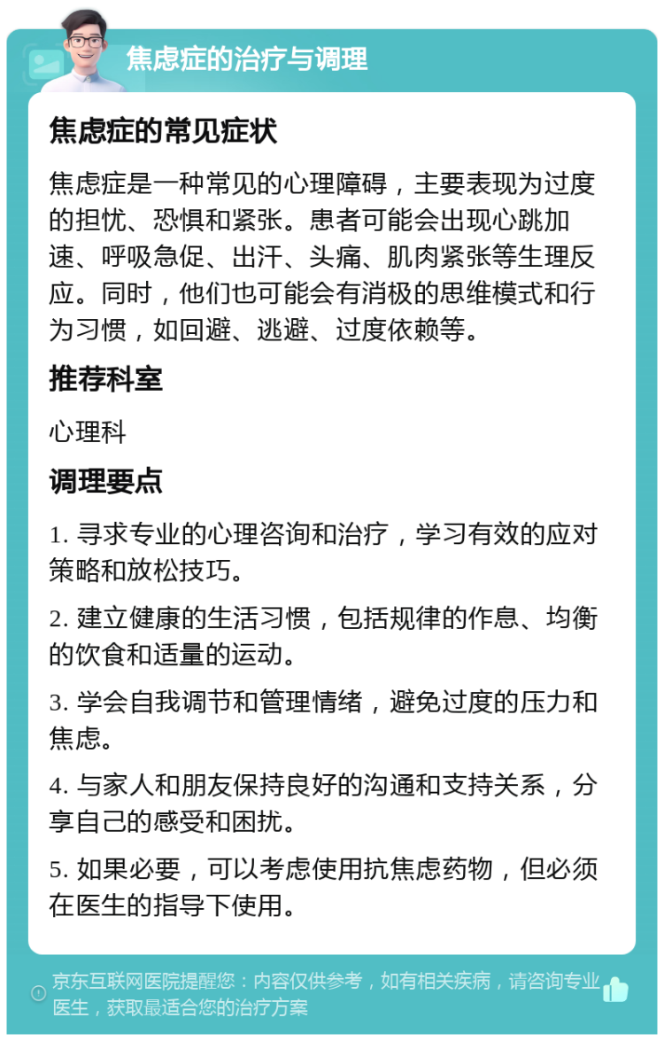 焦虑症的治疗与调理 焦虑症的常见症状 焦虑症是一种常见的心理障碍，主要表现为过度的担忧、恐惧和紧张。患者可能会出现心跳加速、呼吸急促、出汗、头痛、肌肉紧张等生理反应。同时，他们也可能会有消极的思维模式和行为习惯，如回避、逃避、过度依赖等。 推荐科室 心理科 调理要点 1. 寻求专业的心理咨询和治疗，学习有效的应对策略和放松技巧。 2. 建立健康的生活习惯，包括规律的作息、均衡的饮食和适量的运动。 3. 学会自我调节和管理情绪，避免过度的压力和焦虑。 4. 与家人和朋友保持良好的沟通和支持关系，分享自己的感受和困扰。 5. 如果必要，可以考虑使用抗焦虑药物，但必须在医生的指导下使用。