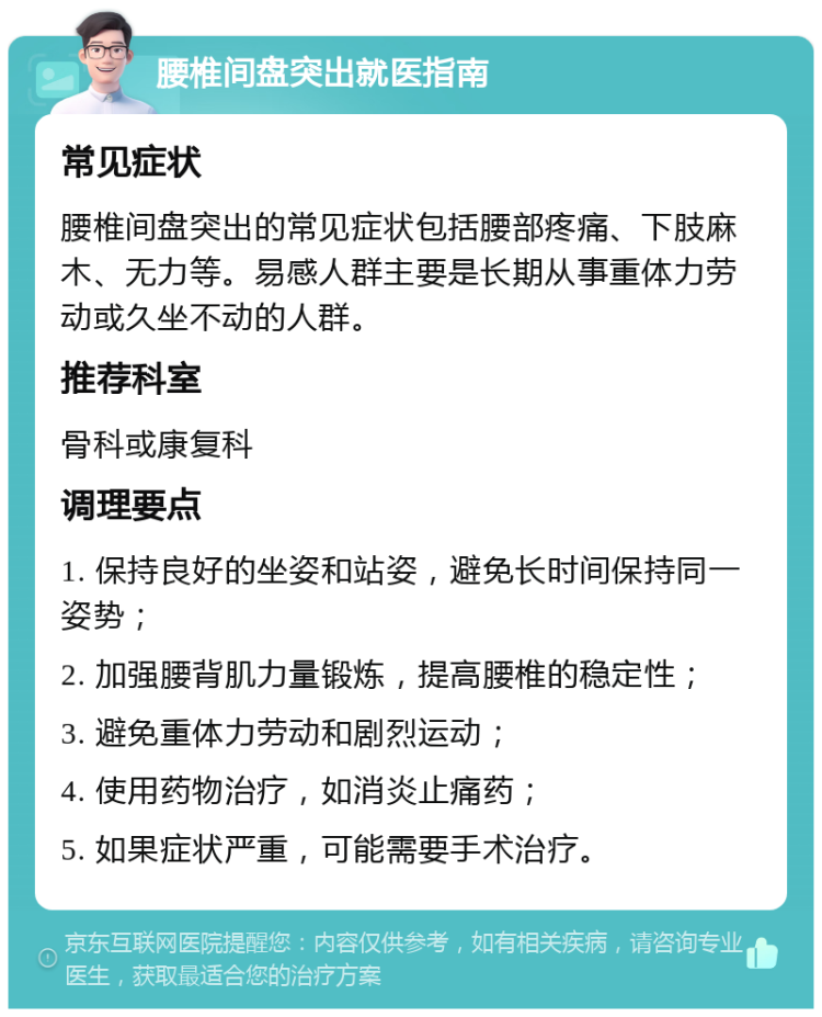 腰椎间盘突出就医指南 常见症状 腰椎间盘突出的常见症状包括腰部疼痛、下肢麻木、无力等。易感人群主要是长期从事重体力劳动或久坐不动的人群。 推荐科室 骨科或康复科 调理要点 1. 保持良好的坐姿和站姿，避免长时间保持同一姿势； 2. 加强腰背肌力量锻炼，提高腰椎的稳定性； 3. 避免重体力劳动和剧烈运动； 4. 使用药物治疗，如消炎止痛药； 5. 如果症状严重，可能需要手术治疗。