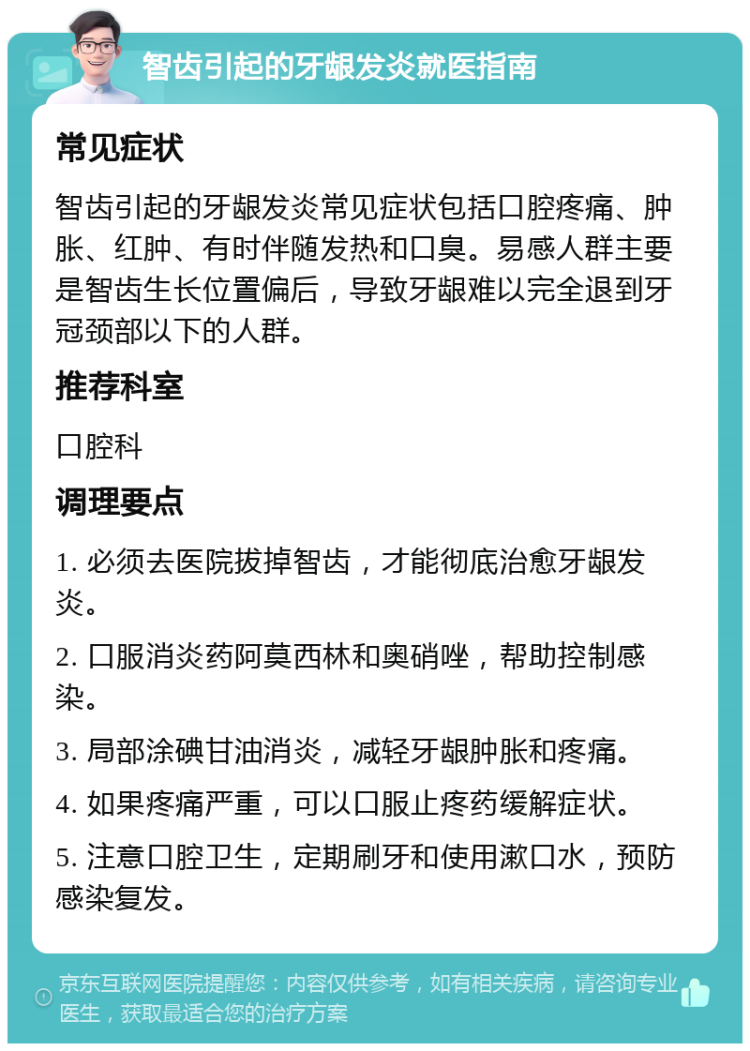 智齿引起的牙龈发炎就医指南 常见症状 智齿引起的牙龈发炎常见症状包括口腔疼痛、肿胀、红肿、有时伴随发热和口臭。易感人群主要是智齿生长位置偏后，导致牙龈难以完全退到牙冠颈部以下的人群。 推荐科室 口腔科 调理要点 1. 必须去医院拔掉智齿，才能彻底治愈牙龈发炎。 2. 口服消炎药阿莫西林和奥硝唑，帮助控制感染。 3. 局部涂碘甘油消炎，减轻牙龈肿胀和疼痛。 4. 如果疼痛严重，可以口服止疼药缓解症状。 5. 注意口腔卫生，定期刷牙和使用漱口水，预防感染复发。